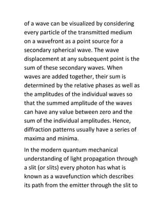 of a wave can be visualized by considering
every particle of the transmitted medium
on a wavefront as a point source for a
secondary spherical wave. The wave
displacement at any subsequent point is the
sum of these secondary waves. When
waves are added together, their sum is
determined by the relative phases as well as
the amplitudes of the individual waves so
that the summed amplitude of the waves
can have any value between zero and the
sum of the individual amplitudes. Hence,
diffraction patterns usually have a series of
maxima and minima.
In the modern quantum mechanical
understanding of light propagation through
a slit (or slits) every photon has what is
known as a wavefunction which describes
its path from the emitter through the slit to
 