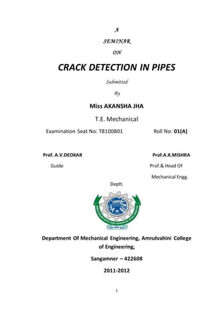 1
A
SEMINAR
ON
CRACK DETECTION IN PIPES
Submitted
By
Miss AKANSHA JHA
T.E. Mechanical
Examination Seat No: T8100801 Roll No: 01(A)
Prof. A.V.DEOKAR Prof.A.K.MISHRA
Guide Prof.& Head Of
Mechanical Engg.
Deptt.
Department Of Mechanical Engineering, Amrutvahini College
of Engineering,
Sangamner – 422608
2011-2012
 