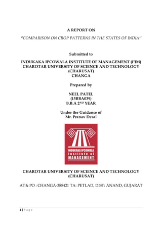 1 | P a g e
A REPORT ON
‘’COMPARISON ON CROP PATTERNS IN THE STATES OF INDIA’’
Submitted to
INDUKAKA IPCOWALA INSTITUTE OF MANAGEMENT (I2IM)
CHAROTAR UNIVERSITY OF SCIENCE AND TECHNOLOGY
(CHARUSAT)
CHANGA
Prepared by
NEEL PATEL
(15BBA039)
B.B.A 2ND YEAR
Under the Guidance of
Mr. Pranav Desai
CHAROTAR UNIVERSITY OF SCIENCE AND TECHNOLOGY
(CHARUSAT)
AT& PO : CHANGA-388421 TA: PETLAD, DIST: ANAND, GUJARAT
 