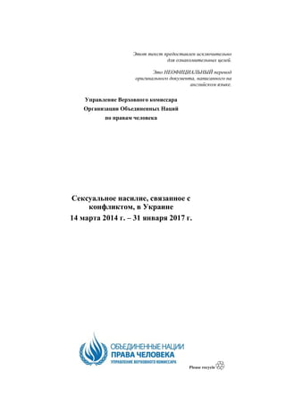 Этот текст предоставлен исключительно
для ознакомительных целей.
Это НЕОФИЦИАЛЬНЫЙ перевод
оригинального документа, написанного на
английском языке.
Управление Верховного комиссара
Организации Объединенных Наций
по правам человека
Сексуальное насилие, связанное с
конфликтом, в Украине
14 марта 2014 г. – 31 января 2017 г.
 