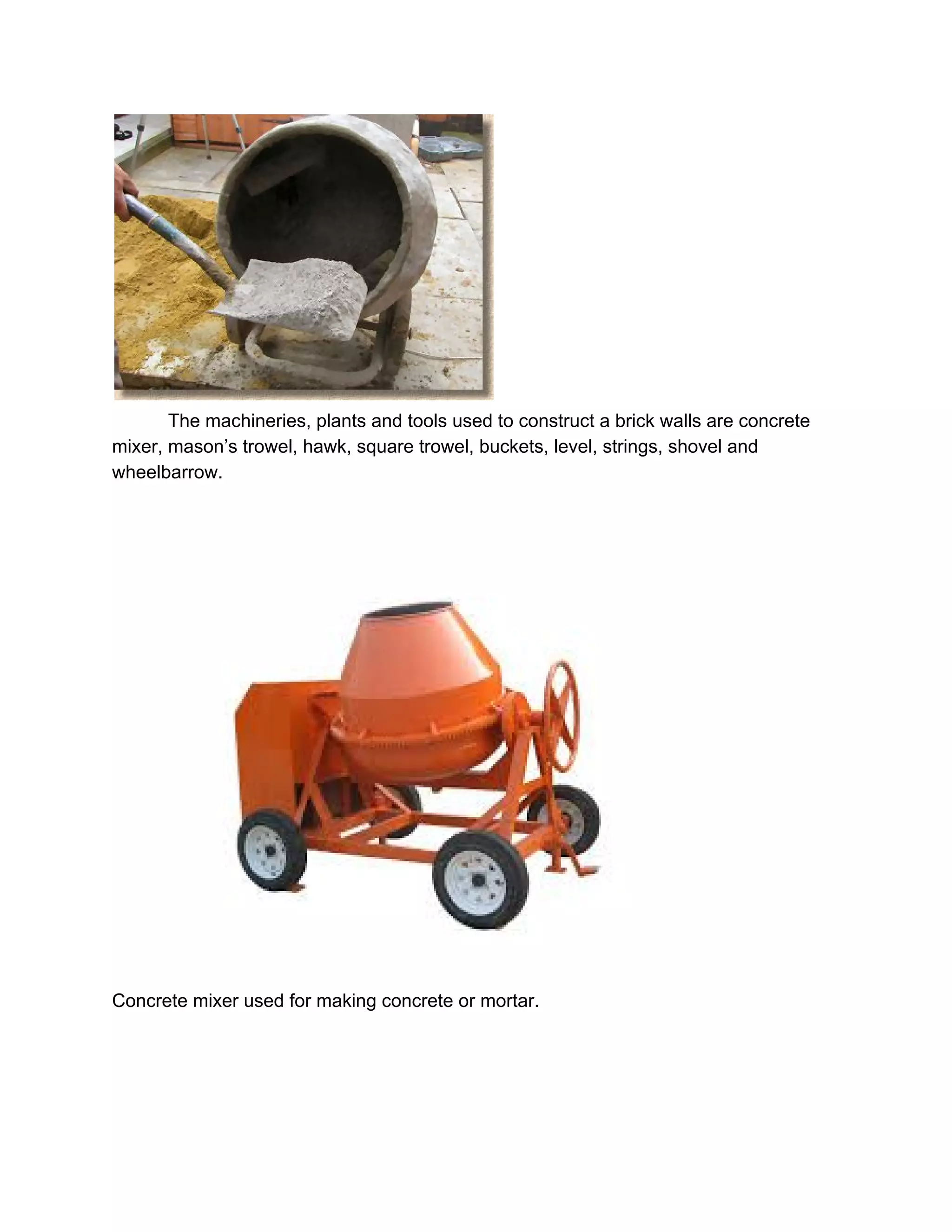  
The machineries, plants and tools used to construct a brick walls are concrete 
mixer, mason’s trowel, hawk, square trowel, buckets, level, strings, shovel and 
wheelbarrow. 
 
 
Concrete mixer used for making concrete or mortar. 
 
 
 