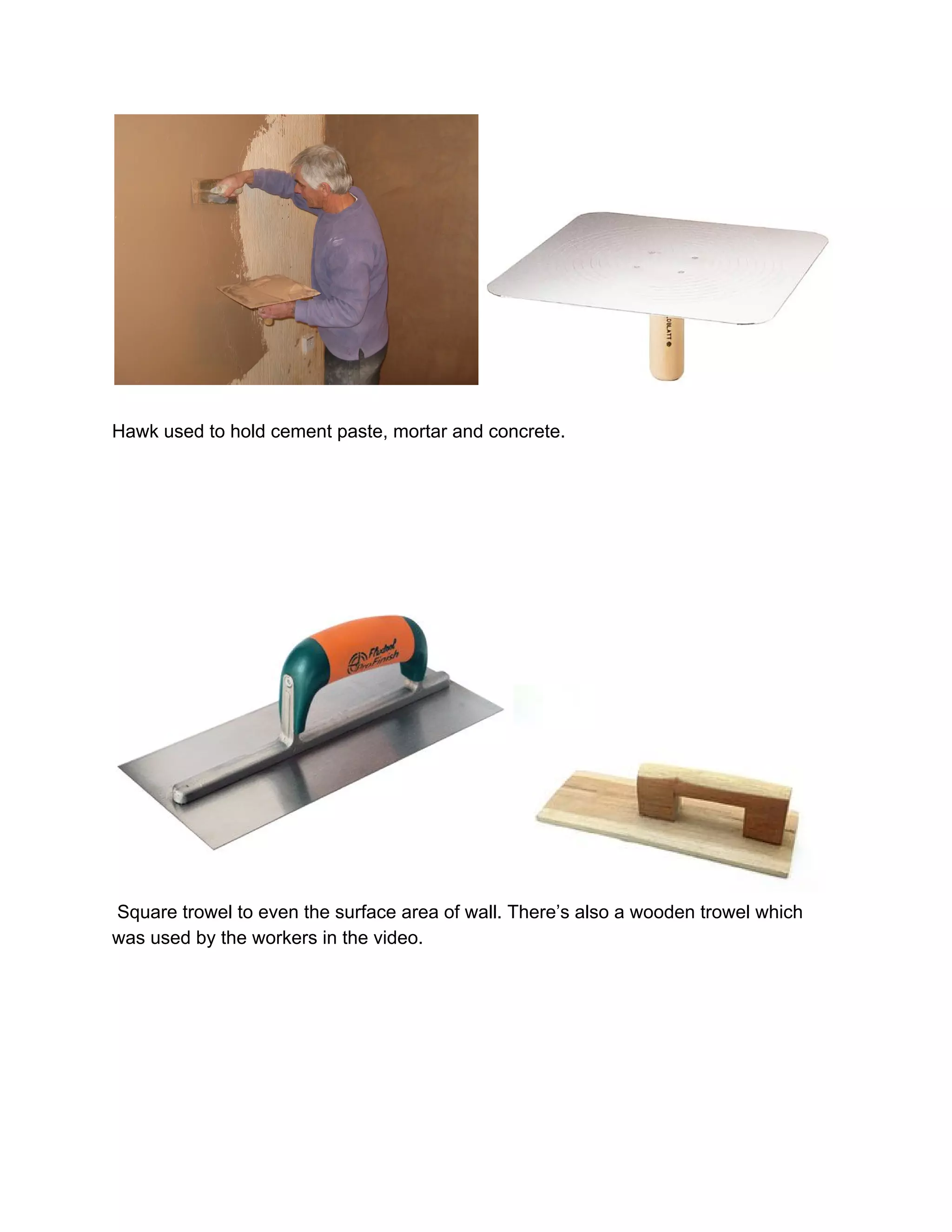  
 
Hawk used to hold cement paste, mortar and concrete. 
 
 
 
 
 
 
 Square trowel to even the surface area of wall. There’s also a wooden trowel which 
was used by the workers in the video. 
 
 
 
 
 
 