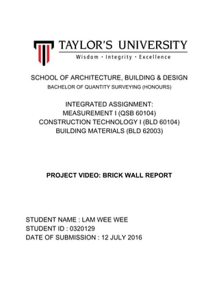  
 
SCHOOL OF ARCHITECTURE, BUILDING & DESIGN 
BACHELOR OF QUANTITY SURVEYING (HONOURS)  
 
INTEGRATED ASSIGNMENT: 
MEASUREMENT I (QSB 60104)  
CONSTRUCTION TECHNOLOGY I (BLD 60104) 
BUILDING MATERIALS (BLD 62003) 
 
 
 
 
PROJECT VIDEO: BRICK WALL REPORT 
 
 
 
 
STUDENT NAME : LAM WEE WEE 
STUDENT ID : 0320129 
DATE OF SUBMISSION : 12 JULY 2016 
 
 