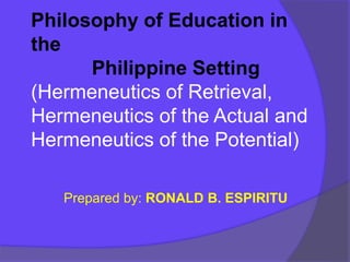 Philosophy of Education in
the
Philippine Setting
(Hermeneutics of Retrieval,
Hermeneutics of the Actual and
Hermeneutics of the Potential)
Prepared by: RONALD B. ESPIRITU
 