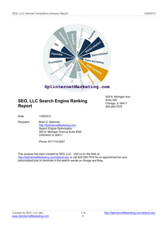 SEO, LLC Internet Competitive Analysis Report                                                                1/29/2012




                                                                             500 N. Michigan Ave.
                                                                             Suite 300
    SEO, LLC Search Engine Ranking                                           Chicago, IL 60611
    Report                                                                   920-285-7570


    Date:            1/29/2012

    Recipient:       Brian C. Bateman
                     http://SplinternetMarketing.com
                     Search Engine Optimization
                     500 N. Michigan Avenue Suite #300
                     CHICAGO IL 60611

                     Phone: 877-710-2007



    This analysis has been created by SEO, LLC. Visit us on the Web at
    http://SplinternetMarketing.com/default.asp or call 920-285-7570 for an appointment for your
    personalized plan to dominate in the search results on Google and Bing.




Created by SEO, LLC dba                                 1 of                http://SplinternetMarketing.com/default.asp
www.SplinternetMarketing.com                             6
 