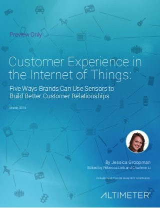 March 2015
By Jessica Groopman
Includes input from 38 ecosystem contributors
Edited by Rebecca Lieb and Charlene Li
Customer Experience in
the Internet of Things:
Five Ways Brands Can Use Sensors to
Build Better Customer Relationships
Preview Only
 