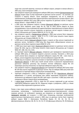 поділ має штучний характер, оскільки всі виборчі округи, утворені в межах області у
     2001 році, мали неперервні межі.
    при утворенні округів для проведення виборів 2002 року в межах Дніпропетровської
     області жоден округ не був поділений на декілька частин штучно – всі анклави, що
     існували в округах області, мали природне походження, так як їх наявність
     зумовлювалась особливостями адміністративно-територіального устрою області. Для
     проведення виборів 2012 року ЦВК штучно поділила на декілька частин 3 округи в
     межах області – округи №№ 27, 34, 36;
    у 2001 році при утворенні округів в межах Донецької області на декілька частин
     штучно було поділено лише округ № 50, тоді як межі решти округів не були
     неперервними в силу особливостей адміністративно-територіального устрою області.
     У 2012 році кількість штучно поділених на декілька частин округів в межах цієї ж
     області збільшилась до 5 (округи №№ 50, 52, 53, 55, 56);
    при утворенні округів у Закарпатські області у 2001 році штучно було порушено
     цілісність меж лише 2 округів - №№ 71 та 72. У 2012 році кількість таких округів
     збільшилась до 3 (округи №№ 69, 72, 73);
    у 2002 році в межах Київської області жоден з округів не був штучно поділений на
     декілька частин. Натомість у 2012 році без будь-якого обґрунтування штучно на
     декілька частин було поділено округи №№ 91 та 93;
    у 2002 році лише один округ Луганської області ділився на декілька частин штучно
     (округ № 110), тоді як у 2012 році кількість таких округів збільшилась до 5 (округи
     №№ 107, 108, 110, 111, 112);
    на території округів Одеської області, утворених для проведення парламентських
     виборів 2002 року, не існувало жодного штучного анклаву. Натомість у 2012 році
     такий анклав було утворено на території виборчого округу № 138 – ним стало м.
     Южне, штучно відділене від основної частини виборчого округу № 139;
    у 2002 році не існувало і штучних анклавів на території виборчих округів, утворених у
     Харківській області. У 2012 році такий анклав виник в результаті відокремлення
     декількох виборчих дільниць від основної частини виборчого округу № 172
     (відповідні дільниці опинились на території виборчого округу № 170);
    при утворенні округів у Черкаській області для проведення виборів 2012 року округ
     № 195 був штучно поділений на декілька частин. Під час виборів 2002 року межі всіх
     утворених на території області округів були неперервними;
    територія утвореного у 2012 р. виборчого округу № 210 (Чернігівська область)
     сформована з 2 частин, роз’єднаних між собою територією Носівського району,
     включеного до виборчого округу № 209. Цей поділ є штучним. У 2002 році межі всіх
     утворених в області округів були неперервними;
    у місті Києві утворений у 2012 р. округ № 221 штучно поділений на дві частини
     територією виборчого округу № 211. Водночас жоден з утворених у 2001 р. в Києві
     округів не був поділений на декілька частин.

Разом з тим, поділ низки виборчих округів на декілька частин зумовлений і природними
чинниками, насамперед – особливостями адміністративно-територіального устрою
окремих регіонів. Ці особливості призвели до утворення на території деяких округів
природних анклавів, які існували і в 2002 році. Наприклад, внаслідок особливостей
адміністративно-територіального устрою у 2001 році на декілька частин було поділено
виборчі округи №№ 1 (Автономна Республіка Крим), 27, 29, 32, 33, 35, 37
(Дніпропетровська область), 48, 49, 51, 52, 53, 57, 60 (Донецька область), 95, 96 (Київська
 