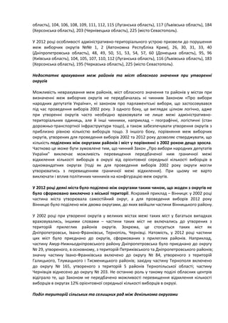 область), 104, 106, 108, 109, 111, 112, 115 (Луганська область), 117 (Львівська область), 184
(Херсонська область), 203 (Чернівецька область), 225 (місто Севастополь).

У 2012 році особливості адміністративно-територіального устрою призвели до порушення
меж виборчих округів №№ 1, 2 (Автономна Республіка Крим), 26, 30, 31, 33, 40
(Дніпропетровська область), 48, 49, 50, 51, 53, 54, 57, 60 (Донецька область), 95, 96
(Київська область), 104, 105, 107, 110, 112 (Луганська область), 116 (Львівська область), 183
(Херсонська область), 195 (Черкаська область), 225 (місто Севастополь).

Недостатнє врахування меж районів та міст обласного значення при утворенні
округів

Можливість неврахування меж районів, міст обласного значення та районів у містах при
визначенні меж виборчих округів не передбачалась ні чинним Законом «Про вибори
народних депутатів України», ні законом про парламентські вибори, що застосовувався
під час проведення виборів 2002 року. З одного боку, це виглядає цілком логічно, адже
при утворенні округів часто необхідно враховувати не лише межі адміністративно-
територіальних одиниць, але й інші чинники, наприклад – географічні, логістичні (стан
дорожньо-транспортної інфраструктури тощо), а також забезпечувати утворення округів з
приблизно рівною кількістю виборців тощо. З іншого боку, порівняння меж виборчих
округів, утворених для проведення виборів 2002 та 2012 року дозволяє стверджувати, що
кількість поділених між округами районів і міст у порівнянні з 2002 роком дещо зросла.
Частково це може бути зумовлене тим, що чинний Закон „Про вибори народних депутатів
України” виключає можливість перевищення передбаченої ним граничної межі
відхилення кількості виборців в окрузі від орієнтовної середньої кількості виборців в
одномандатних округах (тоді як для проведення виборів 2002 року округи могли
утворюватись з перевищенням граничної межі відхилення). При цьому не варто
виключати і вплив політичних чинників на конфігурацію меж округів.

У 2012 році деякі міста було поділено між округами таким чином, що жоден з округів не
було сформовано виключно з міської території. Яскравий приклад – Вінниця: у 2002 році
частина міста утворювала самостійний округ, а для проведення виборів 2012 року
Вінницю було поділено між двома округами, до яких ввійшли частини Вінницького району.

У 2002 році при утворенні округів у великих містах межі таких міст у багатьох випадках
враховувались, іншими словами – частини таких міст не включались до утворених з
територій прилеглих районів округів. Зокрема, це стосується таких міст як
Дніпропетровськ, Івано-Франківськ, Тернопіль, Чернівці. Натомість, у 2012 році частини
цих міст було приєднано до округів, сформованих з прилеглих районів. Наприклад,
частину Амур-Нижньодніпровського району Дніпропетровська було приєднано до округу
№ 29, утвореного, в основному, з територій Петриківського та Дніпропетровського районів;
значну частину Івано-Франківська включено до округу № 84, утвореного з територій
Галицького, Тлумацького і Тисменицького районів; західну частину Тернополя включено
до округу № 165, утвореного з територій 5 районів Тернопільської області; частину
Чернівців віднесено до округу № 203. Не останню роль у такому поділі обласних центрів
відіграло те, що Законом не передбачено можливості перевищення відхилення кількості
виборців в округах 12% орієнтовної середньої кількості виборців в окрузі.

Поділ територій сільських та селищних рад між декількома округами
 