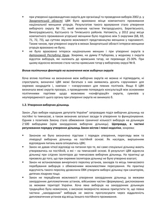     при утворенні одномандатних округів для організації та проведення виборів 2002 р. у
     Закарпатській області ЦВК було враховано місця компактного проживання
     національної меншини угорців. Результатом такого врахування стало утворення
     виборчого округу № 72, який включав частини Ужгородського, Берегівського,
     Виноградівського, Хустського та Тячівського районів. Натомість, у 2012 році місця
     компактного проживання угорської меншини було поділено між 5 округами (68, 69,
     71, 72, 73), що суттєво звузило можливості представництва меншини у парламенті.
     Таким чином, при утворенні округів в межах Закарпатської області інтереси меншини
     угорців враховано не було;
    не було враховано інтереси національних меншин і при утворенні округів в
     Автономній Республіці Крим. Зокрема, на думку Р.Чубарова, у жодному з округів
     відсоток виборців, які належать до кримських татар, не перевищує 25-30%. При
     цьому відносно великою стала частка кримських татар у виборчому окрузі № 8.

Вплив політичних факторів на визначення меж виборчих округів

Хоча вплив політики на визначення меж виборчих округів не можна ні підтвердити, ні
спростувати, визначені ЦВК межі багатьох з них виявились досить «зручними» для
окремих кандидатів і, навпаки – «незручними» для певних політиків. Якщо б ЦВК
визначала межі округів прозоро, з проведенням попередніх консультацій між основними
політичними партіями щодо можливих «конфігурацій» округів, сумнівів у
неупередженості цього органу при утворенні округів не виникало б.

1.2. Утворення виборчих дільниць

Закон „Про вибори народних депутатів України” запровадив поділ виборчих дільниць на
постійні та тимчасові, а також визначив загальні засади їх утворення та функціонування.
Одним з позитивів Закону стало обмеження граничної кількості виборців на дільницях
2 500 виборцями (крім закордонних виборчих дільниць). Щоправда, в частині
регулювання порядку утворення дільниць Закон містив і певні недоліки, зокрема:

    Законом не було визначено підстави і порядок утворення, перегляду меж та
     ліквідації виборчих дільниць на постійній основі. Як наслідок, вирішенням
     відповідних питань мала опікуватись ЦВК;
    Закон не давав чіткої відповіді на питання про те, які саме спеціальні дільниці мають
     утворюватись на постійній, а які – на тимчасовій основі. В результаті ЦВК віднесла
     дільниці при слідчих ізоляторах до тимчасових виборчих дільниць. На практиці це
     призвело до того, що при окремих ізоляторах дільниці не було утворено взагалі;
    Закон не встановлював вичерпного переліку установ, закладів та місць тимчасового
     перебування виборців з обмеженими можливостями пересування. На практиці
     відсутність такого переліку дозволила ОВК утворити виборчі дільниці при санаторіях,
     дитячих лікарнях тощо.
    Закон не передбачив можливості утворення закордонних дільниць за межами
     закордонних дипломатичних установ, військових частин (формувань), дислокованих
     за межами території України. Хоча явка виборців на закордонних дільницях
     традиційно була невисокою, з високою імовірністю можна припустити те, що певна
     частина „закордонних” виборців не змогла проголосувати через віддаленість
     дипломатичних установ від місць їхнього постійного проживання.
 