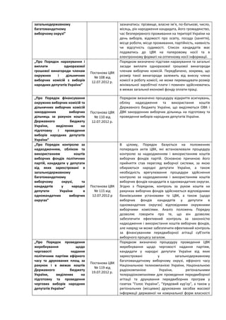 загальнодержавному                                зазначатись: прізвище, власне ім’я, по-батькові, число,
багатомандатному                                  місяць, рік народження кандидата, його громадянство,
виборчому окрузі”                                 час безперервного проживання на території України на
                                                  день виборів, відомості про освіту, посада (заняття),
                                                  місце роботи, місце проживання, партійність, наявність
                                                  чи відсутність судимості. Список кандидатів має
                                                  подаватись до ЦВК на паперовому носії та в
                                                  електронному форматі на оптичному носії інформації.
„Про Порядок нарахування і                        Порядком визначено підстави нарахування та загальні
виплати         одноразової                       засади виплати одноразової грошової винагороди
грошової винагороди членам                        членам виборчих комісій. Передбачено, зокрема, що
                                 Постанова ЦВК
окружних    і    дільничних        № 108 від      розмір такої винагороди залежить від внеску члена
виборчих комісій з виборів        12.07.2012 р.   комісії в роботу комісії, не може перевищувати розмір
народних депутатів України”                       мінімальної заробітної плати і повинен здійснюватись
                                                  в межах загальної економії фонду оплати праці.

„Про Порядок фінансування                         Порядком визначено процедуру відкриття асигнувань,
окружних виборчих комісій та                      обліку надходження та використання коштів
дільничних виборчих комісій                       Державного бюджету України, що виділяються ОВК і
закордонних         виборчих     Постанова ЦВК    ДВК закордонних виборчих дільниць на підготовку та
дільниць за рахунок коштів         № 110 від      проведення виборів народних депутатів України.
Державного           бюджету      12.07.2012 р.
України,    виділених      на
підготовку   і    проведення
виборів народних депутатів
України”
„Про Порядок контролю за                          В цілому, Порядок базується на положеннях
надходженням, обліком та                          попередніх актів ЦВК, які встановлювали процедуру
використанням           коштів                    контролю за надходженням і використанням коштів
виборчих фондів політичних                        виборчих фондів партій. Основною причиною його
партій, кандидати у депутати                      прийняття став перегляд виборчої системи, за якою
від яких зареєстровані в                          обираються народні депутати України, а також
загальнодержавному                                необхідність врегулювання процедури здійснення
багатомандатному                                  контролю за надходженням і використанням коштів
виборчому       окрузі,     та                    виборчих фондів кандидатів в одномандатних округах.
кандидатів      у     народні    Постанова ЦВК    Згідно з Порядком, контроль за рухом коштів на
депутати       України       в     № 115 від      рахунках виборчих фондів здійснюється відповідними
одномандатних       виборчих      12.07.2012 р    банківськими установами та ЦВК, а також (щодо
округах”                                          виборчих фондів кандидатів у депутати в
                                                  одномандатних округах) відповідними окружними
                                                  виборчими комісіями. Аналіз положень Порядку
                                                  дозволяє говорити про те, що він дозволяє
                                                  забезпечити ефективний контроль за законністю
                                                  надходження і використання коштів виборчих фондів,
                                                  але навряд чи може забезпечити ефективний контроль
                                                  за фінансуванням передвиборної агітації суб’єктів
                                                  виборчого процесу загалом.
„Про Порядок проведення                           Порядком визначено процедуру проведення ЦВК
жеребкування           щодо                       жеребкування щодо черговості надання партіям,
черговості           надання                      кандидати у народні депутати України від яких
політичним партіям ефірного                       зареєстровані         у         загальнодержавному
часу та друкованих площ за                        багатомандатному виборчому окрузі, ефірного часу
                                 Постанова ЦВК
рахунок і в межах коштів                          Національною телекомпанією України, Національною
                                   № 119 від
Державного          бюджету                       радіокомпанією         України,       регіональними
                                  19.07.2012 р.
України,     виділених    на                      телерадіокомпаніями для проведення передвиборної
підготовку та проведення                          агітації та друкування передвиборних програм у
чергових виборів народних                         газетах "Голос України", "Урядовий кур’єр", а також у
депутатів України”                                регіональних (місцевих) друкованих засобах масової
                                                  інформації державної чи комунальної форм власності
 