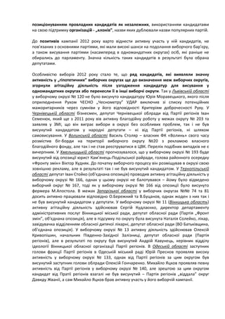 позиціонуванням провладних кандидатів як незалежних, використанням кандидатами
на свою підтримку організацій - „клонів”, назви яких дублювали назви популярних партій.

До позитивів кампанії 2012 року варто віднести активну участь у ній кандидатів, не
пов’язаних з основними партіями, які мали високі шанси на подолання виборчого бар’єру,
а також висування партіями (насамперед в одномандатних округах) осіб, які раніше не
обирались до парламенту. Значна кількість таких кандидатів в результаті була обрана
депутатами.

Особливістю виборів 2012 року стало те, що ряд кандидатів, які виявляли значну
активність у „гіпотетичних” виборчих округах ще до визначення меж виборчих округів,
згорнули агітаційну діяльність після узгодження кандидатур для висування у
одномандатних округах або перенесли її в інші виборчі округи. Так у Львівській області
у виборчому окрузі № 120 не було висунуто кандидатуру Юрія Моравецького, якого після
оприлюднення Рухом ЧЕСНО „Чеснометру” УДАР виключив зі списку потенційних
мажоритарників через сумніви у його відповідності Критеріям доброчесності Руху. У
Чернівецькій області бізнесмен, депутат Чернівецької облради від Партії регіонів Іван
Семенюк, який ще з 2011 року вів активну благодійну роботу у межах округу № 203 та
заявляв у ЗМІ, що він виграє вибори в окрузі без особливих проблем, так і не був
висунутий кандидатом у народні депутати – ні від Партії регіонів, ні шляхом
самовисування. У Волинській області Василь Столяр – власник ФК «Волинь» свого часу
розмістив біг-борди на території виборчого округу №20 з рекламою власного
благодійного фонду, але так і не став реєструватися в ЦВК. Перелік подібних випадків не є
вичерпним. У Хмельницькій області прогнозувалося, що у виборчому окрузі № 193 буде
висунутий від опозиції юрист Кам’янець-Подільської райради, голова районного осередку
«Фронту змін» Віктор Худняк. До початку виборчого процесу він розміщував в окрузі свою
зовнішню рекламу, але в результаті так і не був висунутий кандидатом. У Тернопільській
області депутат Іван Стойко (об’єднана опозиція) проводив активну агітаційну діяльність у
виборчому окрузі № 166, однак у цьому окрузі не балотувався – йому було відведено
виборчий округ № 167, тоді як у виборчому окрузі № 166 від опозиції було висунуто
фермера М.Апостола. В межах Запорізької області у виборчих округах №№ 74 та 81
досить активно працювали відповідно О.Бережний та В.Буцанов, однак жоден з них так і
не був висунутий кандидатом у депутати. У виборчому окрузі № 11 (Вінницька область)
активну агітаційну діяльність здійснював Сергій Кудлаєнко, директор департаменту
адміністративних послуг Вінницької міської ради, депутат обласної ради (Партія „Фронт
змін”, об’єднана опозиція), але в підсумку по округу була висунута Наталія Солейко, лікар,
завідувачка відділенням обласної дитячої лікарні, депутат обласної ради (ВО Батьківщина,
об’єднана опозиція). У виборчому окрузі № 13 активну діяльність здійснював Олексій
Кривопішин, начальник Південно-Західної Залізниці, депутат обласної ради (Партія
регіонів), але в результаті по округу був висунутий Андрій Кавунець, керівник відділу
ідеології Вінницької обласної організації Партії регіонів. В Одеській області заступник
голови фракції Партії регіонів в Одеській міський раді Юрій Преснов проявляв високу
активність у виборчому окрузі № 133, однак від Партії регіонів за цим округом був
висунутий заступник голови облради Олексій Гончаренко. Михайло Яцков проявляв певну
активність від Партії регіонів у виборчому окрузі № 140, але зрештою за цим округом
кандидат від Пратії регіонів взагалі не був висунутий – Партія регіонів „віддала” округ
Давиду Жванії, а сам Михайло Яцков брав активну участь у його виборчій кампанії.
 