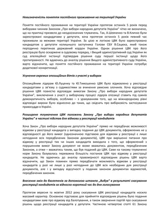 Невизначеність поняття постійного проживання на території України

Поняття постійного проживання на території України протягом останніх 5 років перед
виборами чинним Законом „Про вибори народних депутатів України” чітко не визначено,
що на практиці призвело до неоднозначних тлумачень. Так, А.Шевченко та В.Кличко були
зареєстровані кандидатами у депутати, хоча протягом останніх 5 років певний час
проживали за межами території України. За цією ж логікою ЦВК було зареєстровано
кандидатом у депутати колишнього заступника Голови СБУ В.Сацюка, який також
періодично перетинав державний кордон України. Однак рішення ЦВК про його
реєстрацію було оскаржене в судовому порядку, і Вищий адміністративний суд України як
суд апеляційної інстанції підтвердив рішення суду першої інстанції щодо його
протиправності. Не вдаючись до аналізу рішення Вищого адміністративного суду України,
варто відзначити, що поняття постійного проживання на території України потребує
додаткової конкретизації.

Усунення окремих опозиційних діячів з участі у виборах

Опозиційним лідерам Ю.Луценку та Ю.Тимошенко ЦВК було відмовлено у реєстрації
кандидатами у зв’язку з судимостями за вчинення умисних злочинів. Хоча відповідне
рішення ЦВК повністю відповідає вимогам Закону „Про вибори народних депутатів
України”, виключення з участі у виборчому процесі лідерів опозиції ставить під сумнів
демократичність виборів, особливо – з урахуванням того, що на міжнародному рівні
відповідні вироки було віднесено до таких, що свідчать про вибірковість застосування
правосуддя в Україні.

Розширене тлумачення ЦВК положень Закону „Про вибори народних депутатів
України” в частині підстав для відмови у реєстрації кандидатів

Хоча Закон „Про вибори народних депутатів України” прямо не передбачає можливості
відмови у реєстрації кандидата у випадку подання до ЦВК документів, оформлених не у
відповідності до його вимог (однозначною підставою для відмови у реєстрації є лише
неподання всіх передбачених Законом документів), ЦВК при вирішенні питання про
відмову у реєстрації тих чи інших кандидатів виходила з того, що оформлений з
порушенням вимог Закону документ не може вважатись документом, передбаченим
Законом, а отже – вважатись таким, що був поданий до ЦВК. Саме на такому тлумаченні
норм Закону базувалась переважна більшість постанов ЦВК про відмову у реєстрації
кандидатів. Не вдаючись до аналізу правомірності відповідних рішень ЦВК варто
відзначити, що Закон повинен прямо передбачати можливість відмови у реєстрації
кандидатів у разі не лише у разі неподання до ЦВК всіх необхідних для реєстрації
документів, але і у випадку відсутності у поданих законом документах відомостей,
передбачених законом.

Внесення змін до бюлетенів за допомогою штампа „Вибув” в результаті скасування
реєстрації кандидатів за відносно короткий час до дня голосування

Протягом вересня та жовтня 2012 року скасування ЦВК реєстрації кандидатів носило
масовий характер. Основною підставою для прийняття відповідних рішень було подання
кандидатами заяв про відмову від балотування, а також звернення партій про скасування
рішень щодо реєстрації кандидатів у депутати. Частиною четвертою статті 61 Закону
 
