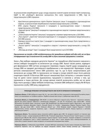 За результатами жеребкування щодо складу окружних комісій окремі впливові партії (наприклад,
УДАР та ВО „Свобода”) фактично залишились без своїх представників в ОВК, тоді як
представництво в ОВК отримали:

        Християнсько-демократична партія України (висунула лише 3 кандидатів в одномандатних
         округах; за результатами жеребкування отримала представництво у 219 ОВК);
        ВПО „Єдина Родина” (висунуло 1 кандидата в одномандатному окрузі і отримала
         представництво у 212 ОВК);
        „Єдиний Центр” (висунув 9 кандидатів в одномандатних округах і отримав представництво у
         43 ОВК);
        „Союз анархістів України” (висунув 2 кандидатів і отримав представництво у 220 ОВК);
        „Русь Єдина” і „Братство” (висунули відповідно 3 і 1 кандидата, отримавши представництво у
         225 ОВК кожна);
        Народна екологічна партія (при 1 кандидаті в одномандатному окрузі була представлена у
         складі 32 ОВК);
        „Руська єдність” (висунула 5 кандидатів в округах і отримала представництво у складі 221
         ОВК),;
        „Молодь до влади” (при 1 кандидаті була представлена в усіх 225 ОВК).

Призначення на посади в ОВК непідготовлених до проведення виборів осіб або осіб, які не були
поінформовані про їх включення до складу ОВК чи були неготові працювати в комісіях

Закон „Про вибори народних депутатів України” не передбачає обов’язкового навчання з
питань виборів кандидатів на включення до складу ОВК. Вузькі часові рамки, відведені
для формування ОВК суттєво ускладнили перевірку подань партій щодо кандидатур до
складу ОВК на предмет достовірності відображених у них відомостей. Відповідно, в ряді
регіонів новопризначені члени ОВК дізнались про те, що їх було запропоновано для
включення до складу ОВК та призначено на посади у складі комісій лише після дзвінків
секретарів комісій. В багатьох ОВК взагалі неможливо було зв’язатись з членами комісій,
тоді як деякі члени комісій відмовлялись працювати в комісіях у зв’язку з тим, що
проживали в інших регіонах. До складу деяких комісій включались особи, які не мали
будь-якого досвіду у сфері виборів (наприклад, головою ОВК виборчого округу № 89 було
призначено особу 1989 року народження).

                  ПРИКЛАДИ ПРОБЛЕМ В ОРГАНІЗАЦІЇ РОБОТИ ОВК ПІСЛЯ ЇХ ПЕРВИННОГО ФОРМУВАННЯ

    Львівська область. В ОВК виборчого округу № 121 три члени ОВК постійно проживали в Автономній Республіці Крим і
    Києві та не відповідали на телефонні дзвінки. Подібна ситуація малп місце і у виборчому окрузі № 123.

    Луганська область, м. Сєвєродонецьк. ОВК №106 не змогла зібратися з першого разу. Причина – відсутність кворуму.
    Другий раз комісії вдалося зібратися з мінімальним кворумом – 10 осіб. Як з’ясувалося, троє членів ОВК – жителі
    Автономної Республіки Крим: заступник голови ОВК безробітний Ігор Красильников (партія «Братство»); член комісії
    непрацююча Катерина Дзикович (партія «Руський блок») та її колега підприємець Марина Проніна (партія «Русь
    Єдина». Ще два члени ОВК – жителі Київської області: це – Юлія Вяхірєва (партія «Єдина Родина») і Євгеній
    Чередниченко («Союз анархістів України»); один – Олексій Поступальский (партія «Руська Єдність») є жителем
    Хмельницької області.

    Херсонська область. Під загрозою зриву опинилася робота відразу двох ОВК. На засідання комісій не з’явилися два
    новообрані голови – голова Суворовської ОВК № 182, 75-річний представник "Руського блоку" Сергій Грушин та голова
    Цюрупинської ОВК № 186, 20-річна представниця "Єдиної Родини" Тетяна Євсович. Номерів телефонів та контактних
    відомостей новообраних голів у членів окружкомів не було, тому й вони змушені були самоорганізовуватися та
    самостійно готувати провести перші засідання у встановлений законодавством термін.

    Черкаська область. У виборчому окрузі №194 головою ОВК була призначена 21-річна Ірина Смешева від партії «Союз
    анархістів України», яка не прибула на перше засідання комісії. Після позову опозиції до          Черкаського
 