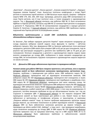 „Братством”, „Руською єдністю”, „Руссю єдиною”, „Союзом анархістів України”, „Народно-
трудовим союзом України” тощо. Аналогічна політична конфігурація у складі Партії
регіонів та зазначених партій виникла і в ОВК багатьох інших округів, зокрема – виборчих
округів №№ 179, 202, 203, 204 тощо. Щоправда, діяльність ряду ОВК контролювала не
лише Партія регіонів, але й інші політичні сили, а також кандидати в одномандатних
округах. Так, у Вінницькій області контроль над роботою ОВК № 11 було встановлено
УДАРом та Партією регіонів; контроль над ОВК № 12 належав Партії регіонів та кандидату
у депутати П. Порошенку; ОВК № 16 контролювалася кандидатом в народні депутати
України О. Калетник. У Сумській області контроль над роботою ОВК приблизно порівну
поділений між Партією регіонів та опозиційними силами.

Відсутність представництва у          складі   ОВК   кандидатів,    зареєстрованих    в
одномандатних виборчих округах

За Законом „Про вибори народних депутатів України” право висування кандидатур до
складу окружних виборчих комісій надано лише фракціям та партіям – суб’єктам
виборчого процесу. Між тим, формування ОВК за Законом здійснюється після реєстрації
кандидатів у депутати (ОВК мають бути утворені ЦВК за 62 дні до дня голосування, тоді як
рішення про реєстрацію кандидатів у депутати має прийматись ЦВК за 70 днів до дня
голосування). Оскільки кандидатам у депутати в одномандатних округах надано право
вносити кандидатури до складу ДВК, позбавлення їх права висувати кандидатури до
складу ОВК, які встановлюють підсумки голосування в одномандатних округах видається
не зовсім логічним.

4.2.   Діяльність ОВК щодо забезпечення підготовки та проведення виборів

Належні умови для роботи ОВК було створено практично у всіх регіонах, хоча в окремих
випадках комісії не були забезпечені належними приміщеннями, оргтехнікою тощо.
Зокрема, проблеми з приміщенням для роботи мали: ОВК виборчого округу № 97
(Київська область), приміщення якої не відповідало встановленим вимогам; ОВК
виборчого округу № 150 (Полтавська область), приміщення якої знаходилось в музеї;
ОВК округу № 195 (Черкаська область), приміщення якої перебувало в аварійному стані;
ОВК округу № 19 (Волинська область), приміщення якої мало невелику площу. Не
відповідало встановленим вимогам і приміщення ОВК виборчого округу № 200 (Черкаська
область). ОВК виборчого округу №185 (Херсонська область) отримала оргтехніку, яка
використовувалась в роботі комісій ще у 2005-2006 роках і з того часу не оновлювалася. В
результаті, постійно виникали проблеми як під час обслуговування техніки, так і під час
з’єднання із сервером ЦВК. У Хмельницькій області на час першого засідання ОВК
приміщення комісій не були пристосовані для роботи в них. Комісії також не були
забезпечені ні оргтехнікою, ні телефонним зв’язком, ні транспортом, ні вивісками
„Окружна виборча комісія” тощо. Ці технічні проблеми вирішувались протягом першої
декади вересня, що негативно позначилося на роботі відповідних комісій. У Рівненській
області ОВК не було забезпечено належним доступом до мережі Інтернет, що
призводило до збоїв в роботі ЄІАС „Вибори”, у тому числі – при проведенні жеребкувань
щодо включення кандидатур до складу ДВК. В ОВК округу № 126 (Львівська область)
протягом тривалого часу не працював комп’ютер, тоді як в ОВК округів №№ 20 та 21
(Волинська область) було зафіксовано проблеми із забезпеченням комісій
канцелярськими виробами.
 