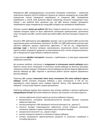 Формування ДВК супроводжувалось численними випадками зловживань – навмисним
недопуском окремих суб’єктів виборчого процесу до подання кандидатур до складу ДВК,
порушенням строків проведення жеребкувань та утворення ДВК, проведенням
жеребкувань у спосіб, який дозволяв обрати заздалегідь визначені кандидатури тощо.
Окремі з цих проблем були зумовлені тим, що ЦВК змінила порядок проведення
жеребкування щодо кандидатур до складу ДВК незадовго до проведення жеребкувань.

Загалом, належні умови для роботи ОВК було створено практично у всіх регіонах, хоча в
окремих випадках комісії не були забезпечені належними приміщеннями, оргтехнікою
тощо. На відміну від ОВК, належні умови для роботи ДВК у багатьох випадках створено не
було.

Більшість ОВК здійснювали свою діяльність прозоро, тоді як для роботи ДВК загалом був
характерним дещо нижчий рівень прозорості. Як ОВК, так і ДВК здійснювали розгляд скарг
суб’єктів виборчого процесу недостатньо ефективно. У той же час, неефективність
розгляду скарг у багатьох випадках зумовлювалась неналежним рівнем підготовки
юристів штабів, кандидатів, довірених та уповноважених осіб з питань оскарження рішень,
дій чи бездіяльності щодо виборів у виборчих комісіях.

У ряді регіонів офіційні спостерігачі стикались з проблемами у їх реєстрації окружними
виборчими комісіями.

До основних проблем, пов’язаних зі складанням та уточненням списків виборців варто
віднести низьку якість попередніх та уточнених списків виборців на багатьох дільницях,
порушення строків передачі попередніх списків виборців від органів ведення Державного
реєстру виборців до ДВК, недоліки в організації роботи органів ведення Державного
реєстру виборців.

Перегляд ЦВК порядку тимчасової зміни місця голосування без зміни виборчої адреси
виборця запобіг масовим міграціям виборців у день голосування. У той же час,
відповідність нової редакції цього порядку вимогам Закону „Про Державний реєстр
виборців” та Конституції України є доволі дискусійною.

Комітетом виборців України було виявлено ряд суттєвих проблем у практиці здійснення
передвиборної агітації суб’єктами виборчого процесу. До основних з них варто віднести:

   • початок здійснення агітації задовго до початку виборчого процесу;
   • беззмістовність агітаційних матеріалів/політичної реклами багатьох учасників
     виборчих перегонів;
   • масове розміщення у ЗМІ прихованої політичної реклами (т.зв. „джинси”);
   • численні випадки перешкоджання здійсненню агітації (псування рекламних
     матеріалів, відмови у наданні приміщень для агітаційних заходів);
   • використання технології т.зв. „чорного піару”;
   • масове поширення прямого та непрямого підкупу виборців;
   • активне зловживання адміністративним ресурсом та залучення службовців в
     агітаційну діяльність.
 