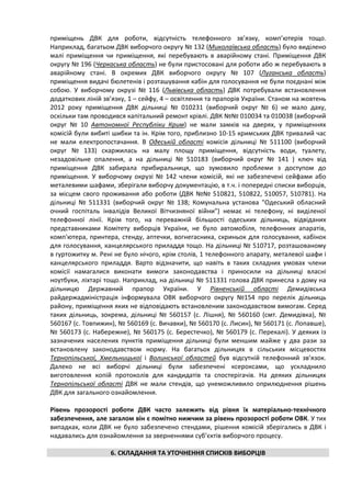 приміщень ДВК для роботи, відсутність телефонного зв’язку, комп’ютерів тощо.
Наприклад, багатьом ДВК виборчого округу № 132 (Миколаївська область) було виділено
малі приміщення чи приміщення, які перебувають в аварійному стані. Приміщення ДВК
округу № 196 (Черкаська область) не були пристосовані для роботи або ж перебувають в
аварійному стані. В окремих ДВК виборчого округу № 107 (Луганська область)
приміщення видачі бюлетенів і розташування кабін для голосування не були поєднані між
собою. У виборчому окрузі № 116 (Львівська область) ДВК потребували встановлення
додаткових ліній зв’язку, 1 – сейфу, 4 – освітлення та прапорів України. Станом на жовтень
2012 року приміщення ДВК дільниці № 010231 (виборчий округ № 6) не мало даху,
оскільки там проводився капітальний ремонт крівлі. ДВК №№ 010034 та 010038 (виборчий
округ № 10 Автономної Республіки Крим) не мали замків на дверях, у приміщеннях
комісій були вибиті шибки та ін. Крім того, приблизно 10-15 кримських ДВК тривалий час
не мали електропостачання. В Одеській області комісія дільниці № 511100 (виборчий
округ № 133) скаржилась на малу площу приміщення, відсутність води, туалету,
незадовільне опалення, а на дільниці № 510183 (виборчий округ № 141 ) ключ від
приміщення ДВК забирала прибиральниця, що зумовило проблеми з доступом до
приміщення. У виборчому окрузі № 142 члени комісій, які не забезпечені сейфами або
металевими шафами, зберігали виборчу документацію, в т.ч. і попередні списки виборців,
за місцем свого проживання або роботи (ДВК №№ 510821, 510822, 510057, 510781). На
дільниці № 511331 (виборчий округ № 138; Комунальна установа "Одеський обласний
очний госпіталь інвалідів Великої Вітчизняної війни") немає ні телефону, ні виділеної
телефонної лінії. Крім того, на переважній більшості одеських дільниць, відвіданих
представниками Комітету виборців України, не було автомобіля, телефонних апаратів,
комп'ютера, принтера, стенду, аптечки, вогнегасника, скриньок для голосування, кабінок
для голосування, канцелярського приладдя тощо. На дільниці № 510717, розташованому
в гуртожитку м. Рені не було нічого, крім столів, 1 телефонного апарату, металевої шафи і
канцелярського приладдя. Варто відзначити, що навіть в таких складних умовах члени
комісії намагалися виконати вимоги законодавства і приносили на дільниці власні
ноутбуки, ліхтарі тощо. Наприклад, на дільниці № 511331 голова ДВК принесла з дому на
дільницю Державний прапор України. У Рівненській області Демидівська
райдержадміністрація інформувала ОВК виборчого округу №154 про перелік дільниць
району, приміщення яких не відповідають встановленим законодавством вимогам. Серед
таких дільниць, зокрема, дільниці № 560157 (с. Лішня), № 560160 (смт. Демидівка), №
560167 (с. Товпижин), № 560169 (с. Вичавки), № 560170 (с. Лисин), № 560171 (с. Лопавше),
№ 560173 (с. Набережне), № 560175 (с. Берестечко), № 560179 (с. Перекалі). У деяких із
зазначених населених пунктів приміщення дільниці були меншим майже у два рази за
встановлену законодавством норму. На багатьох дільницях в сільських місцевостях
Тернопільської, Хмельницької і Волинської областей був відсутній телефонний зв’язок.
Далеко не всі виборчі дільниці були забезпечені ксероксами, що ускладнило
виготовлення копій протоколів для кандидатів та спостерігачів. На деяких дільницях
Тернопільської області ДВК не мали стендів, що унеможливило оприлюднення рішень
ДВК для загального ознайомлення.

Рівень прозорості роботи ДВК часто залежить від рівня їх матеріально-технічного
забезпечення, але загалом він є помітно нижчим за рівень прозорості роботи ОВК. У тих
випадках, коли ДВК не було забезпечено стендами, рішення комісій зберігались в ДВК і
надавались для ознайомлення за зверненнями суб’єктів виборчого процесу.

                   6. СКЛАДАННЯ ТА УТОЧНЕННЯ СПИСКІВ ВИБОРЦІВ
 