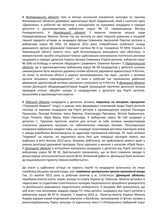 В Житомирській області того ж місяця начальник управління культури та туризму
Житомирської обласної державної адміністрації Юрій Градовський, який є солістом гурту
«Древляни», в робочий час виступав з концертами на підтримку кандидата в народні
депутати в одномандатному виборчому окрузі № 67 самовисуванця Віктора
Развадовського. У Чернівецькій області 1 вересня секретар міської ради
Новодністровська Микола Лутчак під час виступу на святі першого дзвоника в місцевій
гімназії відкрито агітував за кандидата Артема Семенюка (висунутий Партією регіонів у
виборчому окрузі № 204). 16 вересня 2012 року співробітники особового складу
державного органу Державної пожежної частини № 8 (м. Сокиряни) ТУ МНС України в
Чернівецькій області замість того, щоб безпосередньо виконувати свої обов’язки, із
використанням засобів спеціальної техніки здійснювали наклеювання політичної реклами
кандидата в народні депутати України Артема Семенюка (Партія регіонів, виборчий округ
№ 204) на білборд із написом «Відродити і розвивати. Семенюк Артем». У Тернопільській
області, де в одномандатному виборчому окрузі № 66 кандидатом у депутати шляхом
самовисування було висунуто дружину голови обласної державної адміністрації Н.Хоптян,
по селах та містечках області у вересні організовувались так звані „зустрічі з активом
органів місцевого самоврядування”, на яких у робочий час керівництво районних
державних адміністрацій активно закликало голосувати за Н.Хоптян. В Донецькій області
голова Донецької облдержадміністрації Андрій Шишацький протягом декількох місяців
проводив спільні офіційні заходи із кандидатами у депутати від Партії регіонів,
висунутими в одномандатних округах.

В Одеській області кандидати у депутати активно піарились на місцевих програмах
(“Народний бюджет” тощр), в рамках яких формувався позитивний імідж Партії регіонів
загалом та окремих кандидатів від Партії регіонів в одномандатних округах (Геннадія
Труханова, Леоніда Клімова, Івана Фурсіна, Олександра Пресмана, Віталія Барвиненка,
Ігоря Плохого, Юрія Крука, Юрія Преснова). У виборчому окрузі № 136 кандидат у
депутати Г. Труханов протягом жовтня для агітації за себе активно використовував
спеціальну державну програму по забезпеченню інвалідів візками. Популяризація
кандидата відбувалась завдяки тому, що кандидат влаштовував доставку інвалідних візків
з заводу-виробника безпосередньо за адресами проживання інвалідів. Ю. Крук активно
“піарився” на коштах, які виділялись місту Рені для ліквідації наслідків повені, яка
відбулась в місті весною 2012 року. Зокрема, робітників, які здійснювали ремонт доріг у
рамках реалізації державної програми, було одягнено в жилети з написом «Юрій Крук».
У Донецькій області в агітаційних матеріалах кандидата у депутати від Партії регіонів у
виборчому окрузі № 45 Ю. Звягільського зазначалось, що за його сприяння заходи із
реконструкції загальноосвітньої школи № 61 (Київський район м. Донецька) були включені
до національного проекту «Школа майбутнього».

До участі у здійсненні агітації на користь партій та кандидатів залучались не лише
службовці місцевих органів влади, але і керівники центральних органів виконавчої влади.
Так, 15 жовтня 2012 року із робочим візитом у м. Слов’янськ (Донецька область)
перебував міністр освіти, науки, молоді та спорту України Д. Табачник. Міністр зустрівся із
педагогами та студентами Слов’янського коледжу Національного авіаційного університету
та Донбаського державного педагогічного університету. У місцевих ЗМІ зазначалося, що
цей візит став можливим завдяки лідеру ГО «Наш регіон», кандидату від Партії регіонів у
виборчому окрузі № 47 О. Азарову. 7 вересня 2012 р. Прем’єр-міністр України Микола
Азаров відкрив новий спортивний комплекс з басейном, тренажерним та фітнес залами у
реконструйованому Парку культури та відпочинку імені Г.І.Петровського (виборчий округ
 
