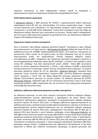 закріпити положення, за яким інформаційні плакати партій та кандидатів в
одномандатних округах не вважаються матеріалами передвиборної агітації.

Події надзвичайного характеру

В Донецькій області у ДВК дільниці № 141626 у Будьонівському районі Донецька
(приміщення школи № 142, вул. Благоустрійна, 17) сталась надзвичайна подія – згоріла
частина бюлетенів для голосування. На підготовчому засіданні комісії перед початком
голосування у голови ДВК Наталі Кофанової з сумки було викрадено ключі від сейфу, де
зберігалися виборчі бюлетені для голосування на дільниці. Голова комісії стверджувала,
що після цього сейф намагались відкрити за допомогою пили, що призвело до займання і
згорання 302 виборчих бюлетенів.

Порушення строку початку голосування

Хоча за Законом „Про вибори народних депутатів України” голосування у день виборів
має розпочинатись о 8 годині ранку, в Житомирській області (виборчий округ № 65) на
виборчій дільниці № 1810082 (Червоноармійський район, село Курінне) голосування не
розпочалось навіть станом на 10 годину ранку. Це було зумовлено тим, що 27 жовтня
невстановлена особа, яка представилась членом окружної виборчої комісії,
зателефонувала до ДВК і повідомила про скасування реєстрації кандидатів у депутати у
загальнодержавному виборчому окрузі від ВО „Свобода”, у зв’язку з чим навпроти назви
списку ВО „Свобода” мав бути проставлений штамп „Вибув”. Члени ДВК проставили
штамп на частині одержаних бюлетенів, у зв’язку з цим виникла потреба у додатковій
поставці бюлетенів на дільницю. Строки початку голосування було порушено і на деяких
дільницях виборчого округу № 121 (м. Дрогобич, Львівська область). Затримки були
зумовлені пізнім початком підготовчого засідання ДВК, значною тривалістю процедур
такого засідання, а також тим, що перед відкриттям дільниць священики проводили
обряди благословення дільниць на початок роботи. На виборчій дільниці № 051507
(Вінницька область, виборчий округ № 11) голосування розпочалось лише о 8:30 через
внутрішній конфлікт у ДВК, зумовлений тим, що за останні 4 дні перед днем голосування
голова ДВК був змінений 4 рази.

Недоліки у здійсненні відеоспостереження за ходом голосування

На виборчих дільницях, на яких були присутні спостерігачі Комітету виборців України,
відеоспостереження загалом здійснювалось у відповідності до вимог Закону „Про
особливості забезпечення відкритості, прозорості та демократичності виборів народних
депутатів України 28 жовтня 2012 року” та Порядку здійснення відеоспостереження на
виборчих дільницях з використанням засобів відеоспостереження, доступу та контролю за
функціонуванням системи відеоспостереження під час проведення виборів народних
депутатів України 28 жовтня 2012 року, затвердженого постановою ЦВК № 892 від 13
вересня 2012 року (виняток з цього правила, щоправда, склала Вінницька область, де
95% ДВК не було виконано вимоги постанови ЦВК № 892 в частині визначення операторів
програмно-апаратних комплексів, проведення перевірки їх роботи тощо). У відповідності
до вимог постанови ЦВК № 1850 від 24 жовтня 2012 року при вході до приміщення для
голосування на виборчих дільницях, а також усередині відповідних приміщень ДВК було
розміщено аркуші паперу з повідомленнями про здійснення спостереження та про його
відсутність у кабінах для таємного голосування. Щоправда, на деяких дільницях такі
 