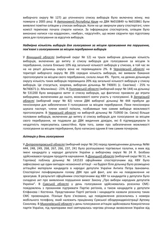 виборчого округу № 127) до уточненого списку виборців було включену жінку, яка
померла у 2005 році. В Автономній Республіці Крим на ДВК №010849 та №010861 були
виявлені помітки олівцем у списках виборців. Коли на це звернули увагу спостерігачі, член
комісії терміново почала стирати написи. За інформацією спостерігачів, олівцем було
виконано написи «за кордоном», «вибув», «відсутній», що може свідчити про підготовку
умов для голосування за відсутніх виборців.

Надмірна кількість виборців для голосування за місцем проживання та порушення,
пов’язані з голосуванням за місцем перебування виборців

У Вінницькій області (виборчий округ № 12) на трьох виборчих дільницях кількість
виборців, включених до витягу зі списку виборців для голосування за місцем їх
перебування, склала близько 10% від загальної кількості виборців у списках, в той час як
на на решті дільниць округу вона не перевищувала 2%. В Чернігівській області на
території виборчого округу № 206 середня кількість виборців, які виявили бажання
проголосувати за місцем свого перебування, склала лише 4%. Проте, на деяких дільницях
округу кількість таких виборців перевищила 20% від загальної кількості виборців у списку
виборців. Це стосується, зокрема, виборчих дільниць № 740691 (с. Смагівка) - 25% та
№740671 (с. Малинівка) - 23%. В Полтавській області (виборчий округ № 144) на дільниці
№ 531200 було викрадено витяг зі списку виборців, що фактично призвело до втрати
виборцями, включеними до нього, можливості взяти участь у голосуванні. В Запорізькій
області (виборчий округ № 82) члени ДВК виборчої дільниці № 444 прибули до
пенсіонерки для забезпечення її голосування за місцем перебування. Поки пенсіонерка
шукала паспорт, члени комісії поїхали, позбавивши тим самим виборця можливості
проголосувати. В Черкаській області на виборчій дільниці № 710930 (м. Сміла) більше
половини виборців, включених до витягу зі списку виборців для голосування за місцем
свого перебування, не подавали до ДВК медичних довідок, які б підтверджували їх
нездатність пересуватись самостійно. Крім того, заяви про забезпечення можливості
голосування за місцем перебування, було написано одним й тим самим почерком.

Агітація у день голосування

У Дніпропетровській області (виборчий округ № 24) перед приміщеннями дільниць №№
444, 248, 249, 268, 267, 266, 237, 241 було розташовано торгівельні палатки, в яких від
імені кандидата у народні депутати України у виборчому окрузі № 24 Я. Безбаха
здійснювався продаж продуктів харчування. В Донецькій області (виборчий округ № 51, м.
Горлівка) поблизу дільниці № 141533 офіційними спостерігачами від КВУ було
зафіксовано ще один випадок незаконної агітації - на будівлі біля дільниці було розміщено
агітаційні матеріали кандидата в народні депутати України Антипа Петра Івановича.
Спостерігачі поінформували голову ДВК про цей факт, але він на повідомлення не
зреагував. В результаті офіційними спостерігачами від КВУ та кандидатів у депутати було
складено акт про виявлення порушення вимог Закону „Про вибори народних депутатів
України”. В Сумській області у день голосування здійснювалась розсилка СМС-
повідомлень з проханням підтримати Партію регіонів, а також кандидатів у депутати
Єпіфанова і Костенка. Представники Партії регіонів і кандидатів назвали розсилку таких
СМС провокацією. Пізніше було з’ясовано, що повідомлення розсилались з номера
мобільного телефону, який належить працівнику Сумської облдержадміністрації Артему
Соколову. В Миколаївській області у день голосування агітацію здійснювала Комуністична
партія України, під прапорами якої святкувалась чергова річниця визволення України від
 