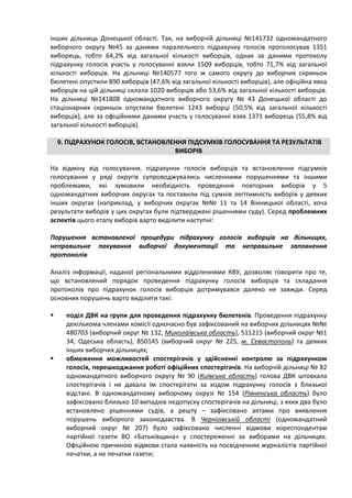 інших дільниць Донецької області. Так, на виборчій дільниці №141732 одномандатного
виборчого округу №45 за даними паралельного підрахунку голосів проголосував 1351
виборець, тобто 64,2% від загальної кількості виборців, однак за даними протоколу
підрахунку голосів участь у голосуванні взяли 1509 виборців, тобто 71,7% від загальної
кількості виборців. На дільниці №140577 того ж самого округу до виборчих скриньок
бюлетені опустили 890 виборців (47,6% від загальної кількості виборців), але офіційна явка
виборців на цій дільниці склала 1020 виборців або 53,6% від загальної кількості виборців.
На дільниці №141808 одномандатного виборчого округу № 43 Донецької області до
стаціонарних скриньок опустили бюлетені 1243 виборці (50,5% від загальної кількості
виборців), але за офіційними даними участь у голосуванні взяв 1371 виборець (55,8% від
загальної кількості виборців).

    9. ПІДРАХУНОК ГОЛОСІВ, ВСТАНОВЛЕННЯ ПІДСУМКІВ ГОЛОСУВАННЯ ТА РЕЗУЛЬТАТІВ
                                    ВИБОРІВ

На відміну від голосування, підрахунок голосів виборців та встановлення підсумків
голосування у ряді округів супроводжувались численними порушеннями та іншими
проблемами, які зумовили необхідність проведення повторних виборів у 5
одномандатних виборчих округах та поставили під сумнів легітимність виборів у деяких
інших округах (наприклад, у виборчих округах №№ 11 та 14 Вінницької області, хоча
результати виборів у цих округах були підтверджені рішеннями суду). Серед проблемних
аспектів цього етапу виборів варто виділити наступні:

Порушення встановленої процедури підрахунку голосів виборців на дільницях,
неправильне пакування виборчої документації та неправильне заповнення
протоколів

Аналіз інформації, наданої регіональними відділеннями КВУ, дозволяє говорити про те,
що встановлений порядок проведення підрахунку голосів виборців та складання
протоколів про підрахунок голосів виборців дотримувався далеко не завжди. Серед
основних порушень варто виділити такі:

     поділ ДВК на групи для проведення підрахунку бюлетенів. Проведення підрахунку
      декількома членами комісії одночасно був зафіксований на виборчих дільницях №№
      480703 (виборчий округ № 132, Миколаївська область), 511215 (виборчий округ №1
      34, Одеська область), 850145 (виборчий округ № 225, м. Севастополь) та деяких
      інших виборчих дільницях;
     обмеження можливостей спостерігачів у здійсненні контролю за підрахунком
      голосів, перешкоджання роботі офіційних спостерігачів. На виборчій дільниці № 82
      одномандатного виборчого округу № 90 (Київська область) голова ДВК штовхала
      спостерігачів і не давала їм спостерігати за ходом підрахунку голосів з близької
      відстані. В одномандатному виборчому окрузі № 154 (Рівненська область) було
      зафіксовано близько 10 випадків недопуску спостерігачів на дільниці, з яких два було
      встановлено рішеннями судів, а решту – зафіксовано актами про виявлення
      порушень виборчого законодавства. В Чернігівській області (одномандатний
      виборчий округ № 207) було зафіксовано численні відмови кореспондентам
      партійної газети ВО «Батьківщина» у спостереженні за виборами на дільницях.
      Офіційною причиною відмови стала наявність на посвідченнях журналістів партійної
      печатки, а не печатки газети;
 