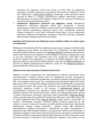 протоколу про підрахунок голосів вже станом на 17:30, тобто до завершення
     голосування. Випадки підписання незаповнених протоколів про підрахунок голосів
     були зафіксовані і в Миколаївській області. Наприклад, голова дільничної комісії
     дільниці № 480271 (с. Анетівка, Доманівського району) переписував протокол
     безпосередньо на засіданні ОВК виборчого округу № 131, в ході якого приймались
     протоколи дільничних виборчих комісій.
    неправильне оформлення протоколів про підрахунок голосів. Неправильне
     оформлення протоколів підрахунку голосів було поширеним у багатьох
     одномандатних округах. До найбільш типових помилок при оформленні протоколів
     варто віднести проставлення прочерків замість нулів, неправильне написання
     прізвищ кандидатів чи назв партій, зазначення різних даних у різних примірниках
     протоколу, порушення послідовності заповнення протоколів внаслідок скасування
     ЦВК реєстрації кандидатів у депутати від „Собору”.

Невидача копій протоколів про підрахунок голосів виборців особам, які мають право
на їх одержання

Офіційними спостерігачами КВУ було зафіксовано ряд випадків невидачі копій протоколів
про підрахунок голосів особам, які мають право на їх одержання. Так, ДВК виборчої
дільниці № 141601 виборчого округу № 41 (Донецька область) відмовила спостерігачам у
видачі копій протоколів про підрахунок голосів виборців на дільниці, повідомивши їх про
те, що вони отримають копії протоколів лише після повернення членів ДВК з ОВК.
Аналогічні випадки було зафіксовано і на дільниці № 141653 виборчого округу № 42
Донецької області, на дільниці № 511081 виборчого округу № 133 (Одеська область), на
дільниці № 440328 одномандатного виборчого округу № 108 (Луганська область),
дільниці № 681491, Хмельницька область.

Порушення при транспортуванні виборчої документації

Найбільш типовими порушеннями при транспортуванні виборчої документації стали
транспортування її меншою кількістю осіб, ніж передбачено законом, пошкодження
цілісності упаковок з виборчими документами, доставлення виборчої документації не до
ОВК, а до місцевих органів влади. Так, в одномандатному виборчому окрузі № 28 члени
ДВК дільниці № 377 запечатували виборчу документацію біля дверей ОВК за допомогою
члена окружної комісії. При цьому після виявлення цього факту ОВК відмовилась від
повторного підрахунку голосів на цій дільниці. У Миколаївській області для
транспортування протоколу про підрахунок голосів виборців на дільниці № 480005
(виборчий округ № 132) голова комісія взяла з собою лише представників Партії регіонів
та бланки незаповнених протоколів, підписаних всіма членами ДВК. В Одеській області
виборчу документацію дільниці №511213 привезли до ОВК лише 2 члени ДВК. Одна з ДВК
м. Тараща (виборчий округ №91, Київська область) замість одного з членів ДВК до
машини з бюлетенями намагався потрапити другий міліціонер (додатково до вже
наявного в машині). В результаті машину, яку везла виборчу документацію, заблокували
представники опозиції іншими машинами і змусили членів ДВК забезпечити
транспортування виборчої документації у відповідності до вимог законодавства. У
виборчому окрузі №94 (Київська область) з усіх дільничних комісій міста Василькова за
командою кандидата Тетяни Засухи протоколи спочатку були доставлені у міськвиконком.
В Рівненській області представники окремих ДВК привозили до ОВК неналежним чином
запечатані бюлетені та протоколи. Після виправлення недоліків, члени комісії на місці
 