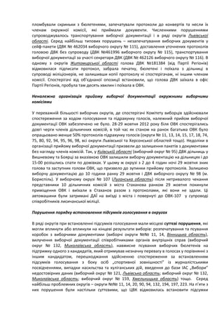пломбували скриньки з бюлетенями, запечатували протоколи до конвертів та несли їх
членам окружної комісії, які приймали документи. Численними порушеннями
супроводжувалось транспортування виборчої документації і в ряді округів Львівської
області. Серед найбільш типових порушень – незапечатування виборчих документів у
сейф-пакети (ДВК № 462034 виборчого округу № 115), доставлення уточнених протоколів
головою ДВК без супроводу (ДВК №461996 виборчого округу № 115), транспортування
виборчої документації за участі секретаря ДВК (ДВК № 462126 виборчого округу № 116). В
одному з округів Житомирської області голова ДВК №181384 (від Партії Регіонів)
відмовилася підписати протокол, забрала печатку, бюлетені і поїхала з дільниці в
супроводі міліціонерів, не залишивши копії протоколу ні спостерігачам, ні іншим членам
комісії. Спостерігачі від об’єднаної опозиції встановили, що голова ДВК заїхала в офіс
Партії Регіонів, пробула там десять хвилин і поїхала в ОВК.

Неналежна організація прийому виборчої документації окружними виборчими
комісіями

У переважній більшості виборчих округів, де спостерігачі Комітету виборців здійснювали
спостереження за ходом голосування та підрахунку голосів, належний прийом виборчої
документації ОВК забезпечено не було. 28-29 жовтня 2012 року біля ОВК спостерігались
довгі черги членів дільничних комісій, в той час як станом на ранок багатьма ОВК було
опрацьовано менше 50% протоколів підрахунку голосів (округи № 11, 13, 14, 15, 17, 18, 74,
75, 80, 92, 94, 95, 96, 98, всі округи Львівської та Херсонської областей тощо). Недоліки в
організації прийому виборчої документації призвели до залишення пакетів з документами
без нагляду членів комісій. Так, у Київській області (виборчий округ № 95) ДВК дільниць у
Вишневому та Боярці за вказівкою ОВК залишили виборчу документацію на дільницях і до
15-00 розішлись спати по домівках. У цьому ж окрузі з 2 до 4 годин ночі 29 жовтня зник
голова та заступник голови ОВК, що призвело до зупинки прийому протоколів. Залишено
виборчу документацію до 10 години ранку 29 жовтня і ДВК виборчого округу № 98 (м.
Бориспіль). У виборчому окрузі № 107 (Луганська область) після нетривалого чекання
представники 10 дільничних комісій з міста Стаханова ранком 29 жовтня покинули
приміщення ОВК і виїхали в Стаханов разом з протоколами, які вони не здали. Ці
автомашини були затримані ДАЇ на виїзді з міста і повернуті до ОВК-107 у супроводі
співробітників лисичанської міліції.

Порушення порядку встановлення підсумків голосування в округах

В ряді округів при встановленні підсумків голосування мали місцеві суттєві порушення, які
могли вплинути або вплинули на кінцеві результати виборів: розпечатування та псування
коробок з виборчими документами (виборчі округи №№ 11, 14, Вінницька область),
вилучення виборчої документації співробітниками органів внутрішніх справ (виборчий
округ № 132, Миколаївська область), навмисне псування виборчих бюлетенів на
підтримку одного з кандидатів, який отримував незначну перевагу в голосах у порівнянні з
іншим кандидатом, перешкоджання здійсненню спостереження за встановленням
підсумків голосування з боку осіб „спортивної зовнішності” із журналістськими
посвідченнями, випадки насильства та хуліганських дій, введення до бази ІАС „Вибори”
недостовірних даних (виборчий округ № 121, Львівська область; виборчий округ № 132,
Миколаївська область; виборчий округ № 159, Хмельницька область) тощо. Серед
найбільш проблемних округів – округи №№ 11, 14, 20, 90, 94, 132, 194, 197, 223. На п’яти з
них порушення були настільки суттєвими, що ЦВК відмовилась встановити підсумки
 