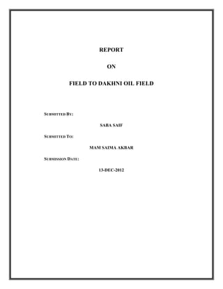 REPORT
ON
FIELD TO DAKHNI OIL FIELD

SUBMITTED BY:
SABA SAIF
SUBMITTED TO:
MAM SAIMA AKBAR
SUBMISSION DATE:
13-DEC-2012

 