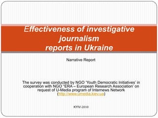 Effectiveness of investigative journalismreports in Ukraine Narrative Report The survey was conducted by NGO ‘Youth Democratic Initiatives’ in cooperation with NGO “ERA – European Research Association’ on request of U-Media program of Internews Network (http://www.umedia.kiev.ua)  KYIV-2010 