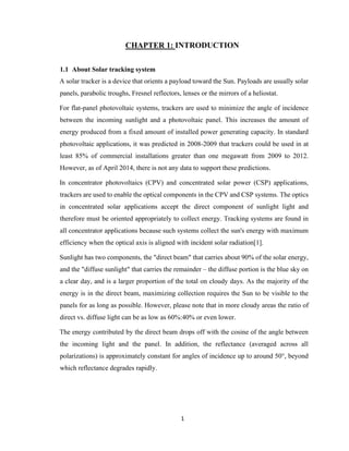 1
CHAPTER 1: INTRODUCTION
1.1 About Solar tracking system
A solar tracker is a device that orients a payload toward the Sun. Payloads are usually solar
panels, parabolic troughs, Fresnel reflectors, lenses or the mirrors of a heliostat.
For flat-panel photovoltaic systems, trackers are used to minimize the angle of incidence
between the incoming sunlight and a photovoltaic panel. This increases the amount of
energy produced from a fixed amount of installed power generating capacity. In standard
photovoltaic applications, it was predicted in 2008-2009 that trackers could be used in at
least 85% of commercial installations greater than one megawatt from 2009 to 2012.
However, as of April 2014, there is not any data to support these predictions.
In concentrator photovoltaics (CPV) and concentrated solar power (CSP) applications,
trackers are used to enable the optical components in the CPV and CSP systems. The optics
in concentrated solar applications accept the direct component of sunlight light and
therefore must be oriented appropriately to collect energy. Tracking systems are found in
all concentrator applications because such systems collect the sun's energy with maximum
efficiency when the optical axis is aligned with incident solar radiation[1].
Sunlight has two components, the "direct beam" that carries about 90% of the solar energy,
and the "diffuse sunlight" that carries the remainder – the diffuse portion is the blue sky on
a clear day, and is a larger proportion of the total on cloudy days. As the majority of the
energy is in the direct beam, maximizing collection requires the Sun to be visible to the
panels for as long as possible. However, please note that in more cloudy areas the ratio of
direct vs. diffuse light can be as low as 60%:40% or even lower.
The energy contributed by the direct beam drops off with the cosine of the angle between
the incoming light and the panel. In addition, the reflectance (averaged across all
polarizations) is approximately constant for angles of incidence up to around 50°, beyond
which reflectance degrades rapidly.
 