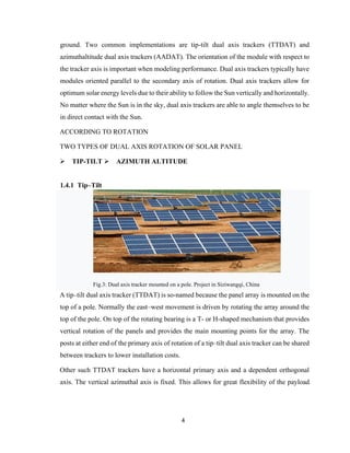 4
ground. Two common implementations are tip-tilt dual axis trackers (TTDAT) and
azimuthaltitude dual axis trackers (AADAT). The orientation of the module with respect to
the tracker axis is important when modeling performance. Dual axis trackers typically have
modules oriented parallel to the secondary axis of rotation. Dual axis trackers allow for
optimum solar energy levels due to their ability to follow the Sun vertically and horizontally.
No matter where the Sun is in the sky, dual axis trackers are able to angle themselves to be
in direct contact with the Sun.
ACCORDING TO ROTATION
TWO TYPES OF DUAL AXIS ROTATION OF SOLAR PANEL
➢ TIP-TILT ➢ AZIMUTH ALTITUDE
1.4.1 Tip–Tilt
Fig.3: Dual axis tracker mounted on a pole. Project in Siziwangqi, China
A tip–tilt dual axis tracker (TTDAT) is so-named because the panel array is mounted on the
top of a pole. Normally the east–west movement is driven by rotating the array around the
top of the pole. On top of the rotating bearing is a T- or H-shaped mechanism that provides
vertical rotation of the panels and provides the main mounting points for the array. The
posts at either end of the primary axis of rotation of a tip–tilt dual axis tracker can be shared
between trackers to lower installation costs.
Other such TTDAT trackers have a horizontal primary axis and a dependent orthogonal
axis. The vertical azimuthal axis is fixed. This allows for great flexibility of the payload
 