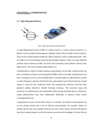 8
CHAPTER 2: COMPONENTS
2.1 Light Dependent Resistor
Fig.6: LDR representation and LDR sensor
A Light Dependent Resistor (LDR) or a photo resistor is a device whose resistivity is a
function of the incident electromagnetic radiation. Hence, they are light sensitive devices.
They are also called as photo conductors, photo conductive cells or simply photocells. They
are made up of semiconductor materials having high resistance. There are many different
symbols used to indicate an LDR, one of the most commonly used symbols is shown in the
figure below. The arrow indicates light falling on it.
A photoresistor is made of a high resistance semiconductor. In the dark, a photoresistor can
have a resistance as high as several megohms (MΩ), while in the light, a photoresistor can
have a resistance as low as a few hundred ohms. If incident light on a photoresistor exceeds
a certain frequency, photons absorbed by the semiconductor give bound electrons enough
energy to jump into the conduction band. The resulting free electrons (and their hole
partners) conduct electricity, thereby lowering resistance. The resistance range and
sensitivity of a photoresistor can substantially differ among dissimilar devices. Moreover,
unique photoresistors may react substantially differently to photons within certain
wavelength bands [2].
A photoelectric device can be either intrinsic or extrinsic. An intrinsic semiconductor has
its own charge carriers and is not an efficient semiconductor, for example, silicon. In
intrinsic devices the only available electrons are in the valence band, and hence the photon
must have enough energy to excite the electron across the entire bandgap. Extrinsic devices
 
