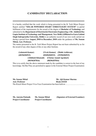 i
CANDIDATES’ DECLARACTION
__________________________________________________________________________
It is hereby certified that the work which is being presented in the B. Tech Minor Project
Report entitled "SOLAR POWERED SMART STREETLIGHT SYSTEM" in partial
fulfilment of the requirements for the award of the degree of Bachelor of Technology and
submitted in the Department of Electrical & Electronics Engineering of Dr. Akhilesh Das
Gupta Institute of Technology and Management, New Delhi (Affiliated to Guru Gobind
Singh Indraprastha University, Delhi) is an authentic record of our own work carried out
during a period from August, 2018 to December, 2018 under the guidance of Ms. Sonam
Mittal, Asst. Professor.
The matter presented in the B. Tech Minor Project Report has not been submitted by us for
the award of any other degree of this or any other Institute.
(Ashutosh Kumar) (Vivek Kumar) (Mohit Achhwan)
(40196204915) (03696204915) (35396204915)
(Abhilash Khansali) (Chetan Anand Agrahari)
(00196207816) (00296207816)
This is to certify that the above statement made by the candidate is correct to the best of my
knowledge. He/She/They are permitted to appear in the External Minor Project Examination
Ms. Sonam Mittal Mr. Ajit Kumar Sharma
Asst. Professor Head, EEED
The B.tech Minor Project Viva-Voce Examination has been held on ………………………. .
Ms. Amruta Pattnaik Ms. Sonam Mittal (Signature of External Examiner)
Project Coordinator Project Coordinator
 