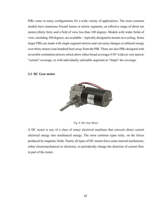 10
PIRs come in many configurations for a wide variety of applications. The most common
models have numerous Fresnel lenses or mirror segments, an effective range of about ten
meters (thirty feet), and a field of view less than 180 degrees. Models with wider fields of
view, including 360 degrees, are available—typically designed to mount on a ceiling. Some
larger PIRs are made with single segment mirrors and can sense changes in infrared energy
over thirty meters (one hundred feet) away from the PIR. There are also PIRs designed with
reversible orientation mirrors which allow either broad coverage (110° wide) or very narrow
"curtain" coverage, or with individually selectable segments to "shape" the coverage.
2.3 DC Gear motor
Fig. 8: DC Gear Motor
A DC motor is any of a class of rotary electrical machines that converts direct current
electrical energy into mechanical energy. The most common types realy, on the forces
produced by magnetic fields. Nearly all types of DC motors have some internal mechanism,
either electromechanical or electronic, to periodically change the direction of current flow
in part of the motor.
 