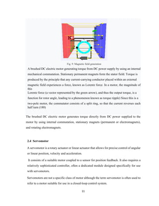 11
Fig. 9: Magnetic field generation
A brushed DC electric motor generating torque from DC power supply by using an internal
mechanical commutation. Stationary permanent magnets form the stator field. Torque is
produced by the principle that any current-carrying conductor placed within an external
magnetic field experiences a force, known as Lorentz force. In a motor, the magnitude of
this
Lorentz force (a vector represented by the green arrow), and thus the output torque, is a
function for rotor angle, leading to a phenomenon known as torque ripple) Since this is a
two-pole motor, the commutator consists of a split ring, so that the current reverses each
half turn (180)
The brushed DC electric motor generates torque directly from DC power supplied to the
motor by using internal commutation, stationary magnets (permanent or electromagnets),
and rotating electromagnets.
2.4 Servomotor
A servomotor is a rotary actuator or linear actuator that allows for precise control of angular
or linear position, velocity and acceleration.
It consists of a suitable motor coupled to a sensor for position feedback. It also requires a
relatively sophisticated controller, often a dedicated module designed specifically for use
with servomotors.
Servomotors are not a specific class of motor although the term servomotor is often used to
refer to a motor suitable for use in a closed-loop control system.
 
