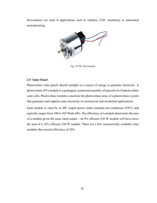 12
Servomotors are used in applications such as robotics, CNC machinery or automated
manufacturing.
Fig. 10: DC Servomotor
2.5 Solar Panel
Photovoltaic solar panels absorb sunlight as a source of energy to generate electricity. A
photovoltaic (PV) module is a packaged, connected assembly of typically 6x10 photovoltaic
solar cells. Photovoltaic modules constitute the photovoltaic array of a photovoltaic system
that generates and supplies solar electricity in commercial and residential applications.
Each module is rated by its DC output power under standard test conditions (STC), and
typically ranges from 100 to 365 Watts (W). The efficiency of a module determines the area
of a module given the same rated output – an 8% efficient 230 W module will have twice
the area of a 16% efficient 230 W module. There are a few commercially available solar
modules that exceed efficiency of 24%.
 