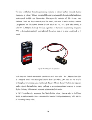 14
The nine-volt battery format is commonly available in primary carbon-zinc and alkaline
chemistry, in primary lithium iron disulfide, and in rechargeable form in nickel-cadmium,
nickel-metal hydride and lithium-ion. Mercury-oxide batteries of this format, once
common, have not been manufactured in many years due to their mercury content.
Designations for this format include NEDA 1604 and IEC 6F22 (for zinc-carbon) or
MN1604 6LR61 (for alkaline). The size, regardless of chemistry, is commonly designated
PP3—a designation originally reserved solely for carbon-zinc, or in some countries, E or E-
block.
Fig. 12: 9v battery and its connector
Most nine-volt alkaline batteries are constructed of six individual 1.5 V LR61 cells enclosed
in a wrapper. These cells are slightly smaller than LR8D425 AAAA cells and can be used
in their place for some devices, even though they are 3.5 mm shorter. Carbon-zinc types are
made with six flat cells in a stack, enclosed in a moisture-resistant wrapper to prevent
drying. Primary lithium types are made with three cells in series.
In 2007, 9-volt batteries accounted for 4% of alkaline primary battery sales in the United
States. In Switzerland in 2008, 9-volt batteries totaled 2% of primary battery sales and 2%
of secondary battery sales.
 