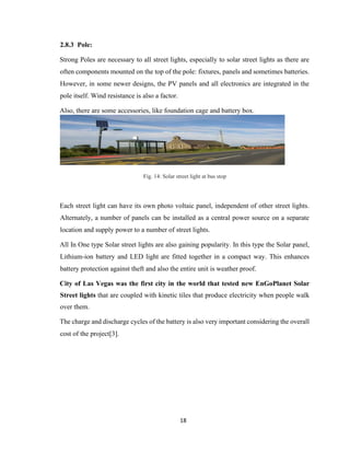 18
2.8.3 Pole:
Strong Poles are necessary to all street lights, especially to solar street lights as there are
often components mounted on the top of the pole: fixtures, panels and sometimes batteries.
However, in some newer designs, the PV panels and all electronics are integrated in the
pole itself. Wind resistance is also a factor.
Also, there are some accessories, like foundation cage and battery box.
Fig. 14: Solar street light at bus stop
Each street light can have its own photo voltaic panel, independent of other street lights.
Alternately, a number of panels can be installed as a central power source on a separate
location and supply power to a number of street lights.
All In One type Solar street lights are also gaining popularity. In this type the Solar panel,
Lithium-ion battery and LED light are fitted together in a compact way. This enhances
battery protection against theft and also the entire unit is weather proof.
City of Las Vegas was the first city in the world that tested new EnGoPlanet Solar
Street lights that are coupled with kinetic tiles that produce electricity when people walk
over them.
The charge and discharge cycles of the battery is also very important considering the overall
cost of the project[3].
 