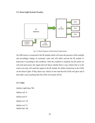 20
3.2 Street Light System Circuitry
Fig. 16: Block Diagram of Smart Street-Light System
An LDR sensor is connected to the IR module which will sense the presence of the sunlight
and accordingly change its resistance value and will either activate the IR module or
deactivate it according to the condition. After the condition is checked, the IR sensor set
will send and receive the signal and will detect whether there is any vehicle that is in the
road or not and, will send this signal to the IR module for further instruction to the LEDs
on the Street Lights. If they detect any vehicle on the road then the LEDs will glow and if
they didn’t sense anything then the LEDs will remain off [5].
3.3 Codes
#define LightValue 700
#define m21 8
#define m22 9
#define m11 10
#define m12 11
#define ldr1 A0
 