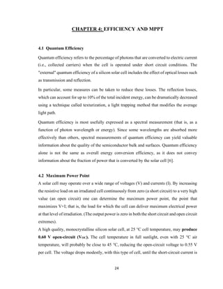 24
CHAPTER 4: EFFICIENCY AND MPPT
4.1 Quantum Efficiency
Quantum efficiency refers to the percentage of photons that are converted to electric current
(i.e., collected carriers) when the cell is operated under short circuit conditions. The
"external" quantum efficiency of a silicon solar cell includes the effect of optical losses such
as transmission and reflection.
In particular, some measures can be taken to reduce these losses. The reflection losses,
which can account for up to 10% of the total incident energy, can be dramatically decreased
using a technique called texturization, a light trapping method that modifies the average
light path.
Quantum efficiency is most usefully expressed as a spectral measurement (that is, as a
function of photon wavelength or energy). Since some wavelengths are absorbed more
effectively than others, spectral measurements of quantum efficiency can yield valuable
information about the quality of the semiconductor bulk and surfaces. Quantum efficiency
alone is not the same as overall energy conversion efficiency, as it does not convey
information about the fraction of power that is converted by the solar cell [6].
4.2 Maximum Power Point
A solar cell may operate over a wide range of voltages (V) and currents (I). By increasing
the resistive load on an irradiated cell continuously from zero (a short circuit) to a very high
value (an open circuit) one can determine the maximum power point, the point that
maximizes V×I; that is, the load for which the cell can deliver maximum electrical power
at that level of irradiation. (The output power is zero in both the short circuit and open circuit
extremes).
A high quality, monocrystalline silicon solar cell, at 25 °C cell temperature, may produce
0.60 V open-circuit (VOC). The cell temperature in full sunlight, even with 25 °C air
temperature, will probably be close to 45 °C, reducing the open-circuit voltage to 0.55 V
per cell. The voltage drops modestly, with this type of cell, until the short-circuit current is
 