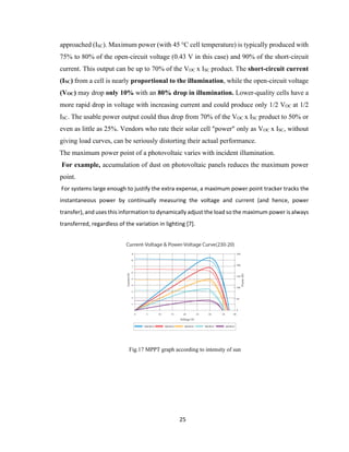 25
approached (ISC). Maximum power (with 45 °C cell temperature) is typically produced with
75% to 80% of the open-circuit voltage (0.43 V in this case) and 90% of the short-circuit
current. This output can be up to 70% of the VOC x ISC product. The short-circuit current
(ISC) from a cell is nearly proportional to the illumination, while the open-circuit voltage
(VOC) may drop only 10% with an 80% drop in illumination. Lower-quality cells have a
more rapid drop in voltage with increasing current and could produce only 1/2 VOC at 1/2
ISC. The usable power output could thus drop from 70% of the VOC x ISC product to 50% or
even as little as 25%. Vendors who rate their solar cell "power" only as VOC x ISC, without
giving load curves, can be seriously distorting their actual performance.
The maximum power point of a photovoltaic varies with incident illumination.
For example, accumulation of dust on photovoltaic panels reduces the maximum power
point.
For systems large enough to justify the extra expense, a maximum power point tracker tracks the
instantaneous power by continually measuring the voltage and current (and hence, power
transfer), and uses this information to dynamically adjust the load so the maximum power is always
transferred, regardless of the variation in lighting [7].
Fig.17 MPPT graph according to intensity of sun
 