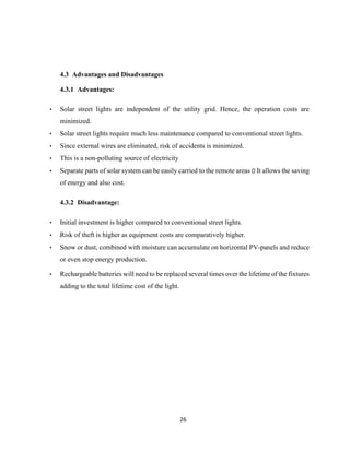 26
4.3 Advantages and Disadvantages
4.3.1 Advantages:
• Solar street lights are independent of the utility grid. Hence, the operation costs are
minimized.
• Solar street lights require much less maintenance compared to conventional street lights.
• Since external wires are eliminated, risk of accidents is minimized.
• This is a non-polluting source of electricity
• Separate parts of solar system can be easily carried to the remote areas It allows the saving
of energy and also cost.
4.3.2 Disadvantage:
• Initial investment is higher compared to conventional street lights.
• Risk of theft is higher as equipment costs are comparatively higher.
• Snow or dust, combined with moisture can accumulate on horizontal PV-panels and reduce
or even stop energy production.
• Rechargeable batteries will need to be replaced several times over the lifetime of the fixtures
adding to the total lifetime cost of the light.
 