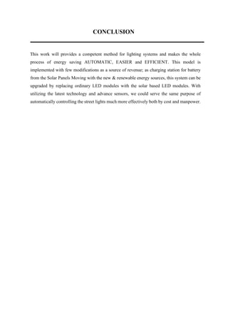 CONCLUSION
This work will provides a competent method for lighting systems and makes the whole
process of energy saving AUTOMATIC, EASIER and EFFICIENT. This model is
implemented with few modifications as a source of revenue; as charging station for battery
from the Solar Panels Moving with the new & renewable energy sources, this system can be
upgraded by replacing ordinary LED modules with the solar based LED modules. With
utilizing the latest technology and advance sensors, we could serve the same purpose of
automatically controlling the street lights much more effectively both by cost and manpower.
 
