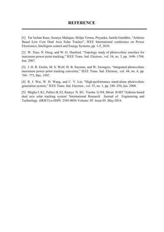 REFERENCE
[1] Tar lochan Kaur, Suraiya Mahajan, Shilpa Verma, Priyanka, Jamila Gambhir, “Arduino
Based Low Cost Dual Axis Solar Tracker”, IEEE International conference on Power
Electronics, Intelligent control and Energy Systems, pp. 1-5, 2016.
[2] W. Xiao, N. Ozog, and W. G. Dunford, “Topology study of photovoltaic interface for
maximum power point tracking,” IEEE Trans. Ind. Electron., vol. 54, no. 3, pp. 1696–1704,
Jun. 2007.
[3] J. H. R. Enslin, M. S. Wolf, D. B. Snyman, and W. Swingers, “Integrated photovoltaic
maximum power point tracking converter,” IEEE Trans. Ind. Electron., vol. 44, no. 6, pp.
769– 773, Dec. 1997.
[4] R. J. Wai, W. H. Wang, and C. Y. Lin, “High-performance stand-alone photovoltaic
generation system,” IEEE Trans. Ind. Electron., vol. 55, no. 1, pp. 240–250, Jan. 2008.
[5] Megha J. K1, Pallavi K.S2, Ramya N. B3, Varsha G.N4, Shruti B.M5 ''Arduino based
dual axis solar tracking system' 'International Research Journal of Engineering and
Technology (IRJET) e-ISSN: 2395-0056 Volume: 05 Issue:05 ,May-2018.
 