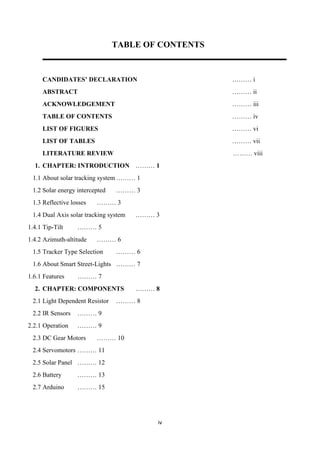 iv
TABLE OF CONTENTS
CANDIDATES’ DECLARATION ……… i
ABSTRACT ……… ii
ACKNOWLEDGEMENT ……… iii
TABLE OF CONTENTS ……… iv
LIST OF FIGURES ……… vi
LIST OF TABLES ……… vii
LITERATURE REVIEW ……… viii
1. CHAPTER: INTRODUCTION ……… 1
1.1 About solar tracking system ……… 1
1.2 Solar energy intercepted ……… 3
1.3 Reflective losses ……… 3
1.4 Dual Axis solar tracking system ……… 3
1.4.1 Tip-Tilt ……… 5
1.4.2 Azimuth-altitude ……… 6
1.5 Tracker Type Selection ……… 6
1.6 About Smart Street-Lights ……… 7
1.6.1 Features ……… 7
2. CHAPTER: COMPONENTS ……… 8
2.1 Light Dependent Resistor ……… 8
2.2 IR Sensors ……… 9
2.2.1 Operation ……… 9
2.3 DC Gear Motors ……… 10
2.4 Servomotors ……… 11
2.5 Solar Panel ……… 12
2.6 Battery ……… 13
2.7 Arduino ……… 15
 