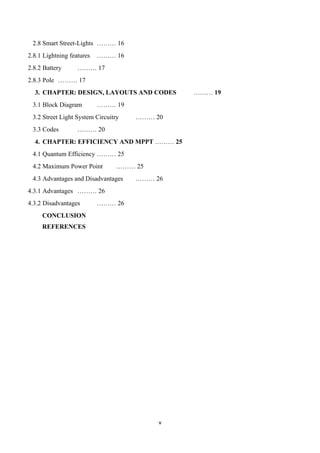 v
2.8 Smart Street-Lights ……… 16
2.8.1 Lightning features ……… 16
2.8.2 Battery ……… 17
2.8.3 Pole ……… 17
3. CHAPTER: DESIGN, LAYOUTS AND CODES ……… 19
3.1 Block Diagram ……… 19
3.2 Street Light System Circuitry ……… 20
3.3 Codes ……… 20
4. CHAPTER: EFFICIENCY AND MPPT ……… 25
4.1 Quantum Efficiency ……… 25
4.2 Maximum Power Point ……… 25
4.3 Advantages and Disadvantages ……… 26
4.3.1 Advantages ……… 26
4.3.2 Disadvantages ……… 26
CONCLUSION
REFERENCES
 
