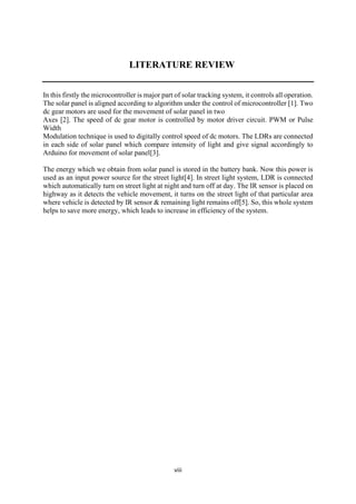viii
LITERATURE REVIEW
In this firstly the microcontroller is major part of solar tracking system, it controls all operation.
The solar panel is aligned according to algorithm under the control of microcontroller [1]. Two
dc gear motors are used for the movement of solar panel in two
Axes [2]. The speed of dc gear motor is controlled by motor driver circuit. PWM or Pulse
Width
Modulation technique is used to digitally control speed of dc motors. The LDRs are connected
in each side of solar panel which compare intensity of light and give signal accordingly to
Arduino for movement of solar panel[3].
The energy which we obtain from solar panel is stored in the battery bank. Now this power is
used as an input power source for the street light[4]. In street light system, LDR is connected
which automatically turn on street light at night and turn off at day. The IR sensor is placed on
highway as it detects the vehicle movement, it turns on the street light of that particular area
where vehicle is detected by IR sensor & remaining light remains off[5]. So, this whole system
helps to save more energy, which leads to increase in efficiency of the system.
 