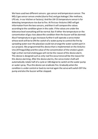 We have used two different sensors : gas sensor and temperature sensor. The
MQ-2 gas sensor senses smoke(dueto fire) and gas leakage ( like methane,
LPG etc. in our kitchen or factory). And the LM-35 temperature sensor is for
detecting temperature rise due to fire. At firstour Arduino UNO will get
information from the two sensors, and then it will comparethe values
according to the condition given in the code. If the values are under the
tolerance level everything will be normal. But if either the temperature or the
concentration of gas rises abovethe condition then the buzzer will be alarmed.
Also if temperature or gas increases further it will operate a servo motor
whosework will be to ON the switch of a water pump to control the fire by
spreading water over the place(we could not arrangethe water system part in
our project). We programmed this device that is implemented on the Arduino-
Uno (ATmega328p) and the value of the concentration of the smokeis given
high so that normalsmoking gas will not be the reason of the device alarm.
This device is designed such as only real fire occurrencewill be the reason for
this device alarming. After the device alarms, the servo motor shaftwill
automatically rotate half of a cycle or 180 degree to switch on the water pump
or water spray. Thus this device can eradicate fire. Gradually when the
condition is under control or back to normal again the servo will switch OFF the
pump and also the buzzer willbe stopped.
 