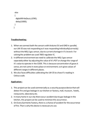 else
{
digitalWrite(buzz,LOW);
delay(1000);
}
}
Troubleshooting :
1. When we connect both the sensors with Arduino 5V and GND in parallel,
our LM-35 was not responding as it was responding individually(correctly)
without the MQ-2 gas sensor, dueto currentshortagein it’s branch. For
solving the problemwe used 7805 regulator IC.
2. In different environmentwe need to calibrate the MQ-2 gas sensor
separately either by adjusting the value of it’s POT or change the rangeof
it’s value to operate in the CODE. This is becauseconcentration of gases it
sense, are not same in every place or environment; so it gives values of
different ranges in different places.
3. We also faces difficulties calibrating the LM-35 to show it’s reading in
Celsius scale.
Application:
1. This projectcan be used commercially as a security purposedevice that will
detect fire and gas leakage in our kitchen or factory, mall, museum, hotels,
restaurants, laboratory etc.
2. In many home in our city there occur accident due to gas leakage in the
kitchen, this projectcan be used to minimize this occurrence.
3. On Every Garments Factory, there is a chance of accident for the occurrence
of fire. That is why this device is necessary to use.
 