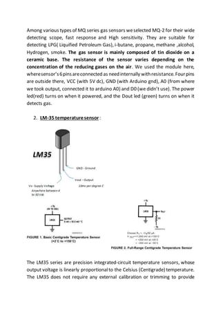 Among various types of MQ series gas sensors weselected MQ-2 for their wide
detecting scope, fast response and High sensitivity. They are suitable for
detecting LPG( Liquified Petroleum Gas), i-butane, propane, methane ,alcohol,
Hydrogen, smoke. The gas sensor is mainly composed of tin dioxide on a
ceramic base. The resistance of the sensor varies depending on the
concentration of the reducing gases on the air. We used the module here,
wheresensor’s6pinsareconnected as need internally with resistance.Fourpins
are outside there, VCC (with 5V dc), GND (with Arduino gnd), A0 (from where
we took output, connected it to arduino A0) and D0 (we didn’t use). The power
led(red) turns on when it powered, and the Dout led (green) turns on when it
detects gas.
2. LM-35 temperaturesensor:
The LM35 series are precision integrated-circuit temperature sensors, whose
output voltage is linearly proportionalto the Celsius (Centigrade) temperature.
The LM35 does not require any external calibration or trimming to provide
 