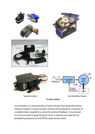 A servomotor is a rotary actuator or linear actuator that allows for precise
control of angular or linear position, velocity and acceleration. Itconsists of
a suitable motor coupled to a sensor for position feedback. In our project
use of servo motor is quite limited in fact it is optional, we need this for
protection purposeto on and off the water pump switch.
 